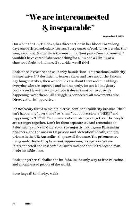 “We are interconnected & inseparable”  September, 205  Oursib in the UK, T. Hohxa, has direct action in her blood. For 28 long days she resisted colonizer fascists. Every ounce of resistance is a win. She  ‘won, we all did. Solidarity is the most important part of our movement. I wouldn’t have cared if she were asking for a PS5 and a 25in TV or a chartered flight to Indiana. If you ride, we all ride!  Resistance is essence and solidarity foundational. International solidari is imperative. If Palestinian prisoners know and care about the Pelican Bay hunger strikes, then we should care about them and our siblings everyday who are captured and held unjustly. Do not let imaginary  borders and fascist nations tell you it doesn’t matter because it’s happening “over there.” All struggle is connected, all movements dire. Direct action is imperative.  It’s necessary for us to maintain cross-continent solidarity because “that” isn’t happening “over there” to “them” but oppression s “HE} happening to “US” all. Our movements are stronger together. The people.  e and  are stronger together. Don’t let them separate us. And remember as Palestinians starve in Gaza, so do the unjustly held 12,000 Palestinian prisoners, and the ones in US prisons and “detention” (death) centers, prisons in the UK, Australia - they are all the same. The prisoners are living under forced displacement, oppression, occupation. We are interconnected and inseparable. Our resistance should transeend man- made invisible lines.  Resist, together. Globalize the intifada. Its the only way to free Palestine, and all oppressed people of the world.  Love Rage & Solidarity, Malik  R 